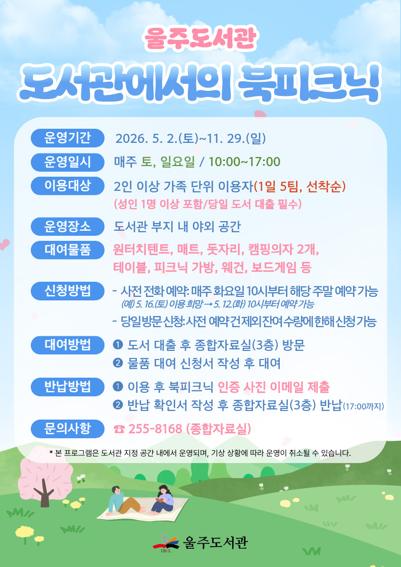 울주도서관 도서관에서의 북피크닉 -운영기간:2026.5.2..(토)~11.29.(일) -운영일시:매주 토, 일요일 / 10:00~17:00 -이용대상:2인 이상 가족 단위 이용자(1일 5팀, 선착순)(성인 1명 이상 포함/당일 도서 대출 필수) -운영장소:도서광 부지 내 야외 공간 -대여물품:원터치텐트, 매트, 돗자리, 캠핑의자 2개, 테이블, 피크닉 가방, 웨건, 보드게임 등 -신청방법:사전 전화 예약:매주 화요일 10시부터 해당 주말 예약 가능 (예) 5.16.(토) 이용 희망 > 5.12.(화) 10시부터 예약 가능 당일 방문 신청:사전 예약 건 제외 잔여 수량에 한해 신청 가능 -대여방법:1.도서 대출 후 종합자료실(3층) 방문 2.물품 대여 신청소 작성 후 대여 -반납방법:1.이용 후 북피크닉 인증 사진 이메일제출 2.반납 확인서 작성 후 종헙자료실(3층) 반납 (17:00까지) -문의사항:255-8168(종합자료실) *본 프로그램은 도서관 지정 공간 내에서 운영되며, 기상 상황에 따라 운영이 취소될 수 있습니다.